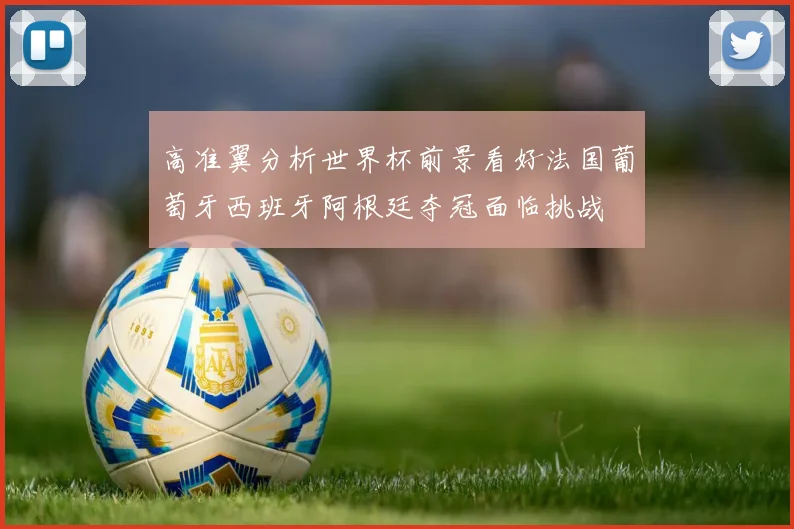 高准翼分析世界杯前景看好法国葡萄牙西班牙阿根廷夺冠面临挑战