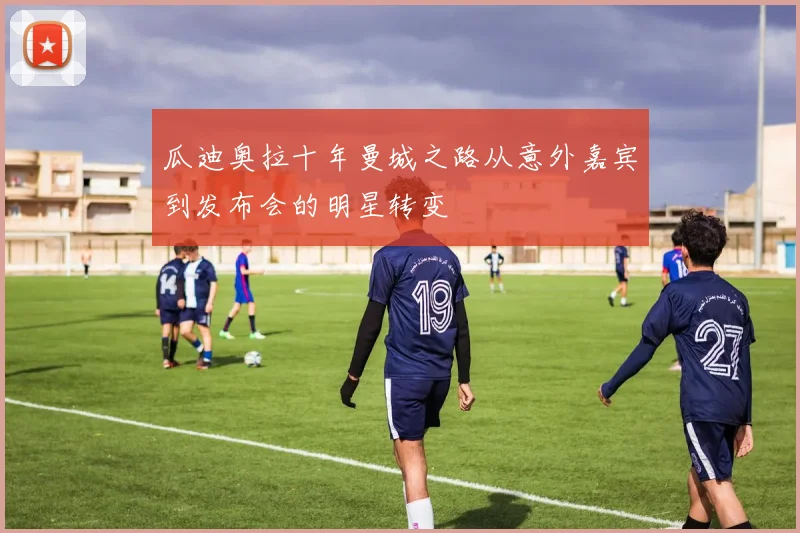 瓜迪奥拉十年曼城之路从意外嘉宾到发布会的明星转变