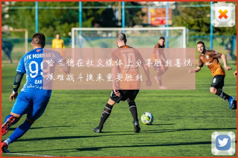 哈兰德在社交媒体上分享胜利喜悦艰难战斗换来重要胜利