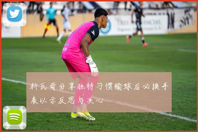 科瓦奇分享独特习惯输球后必换手表以示反思与决心