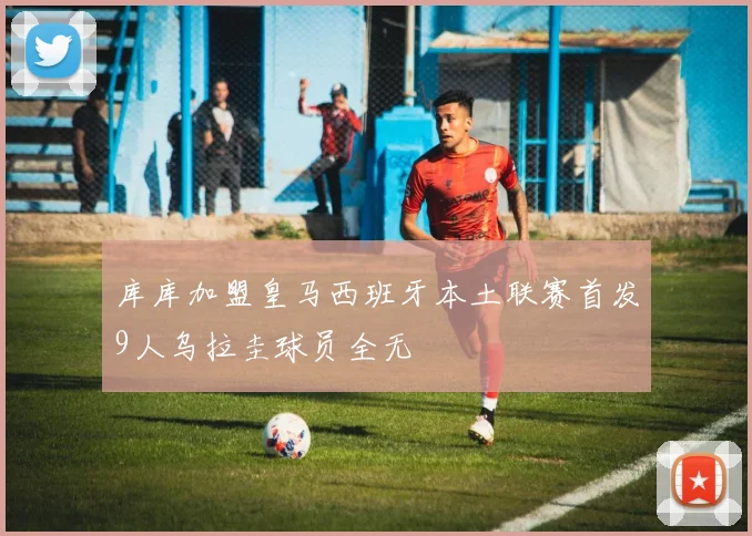库库加盟皇马西班牙本土联赛首发9人乌拉圭球员全无