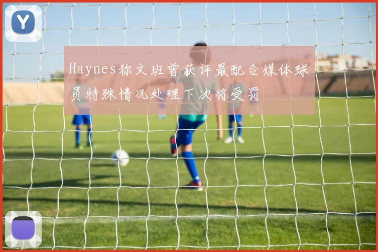 Haynes称文班曾获评最配合媒体球员特殊情况处理下次将受罚