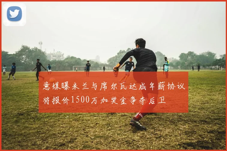意媒曝米兰与席尔瓦达成年薪协议将报价1500万加奖金争夺后卫