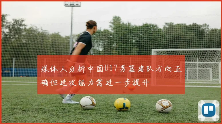 媒体人分析中国U17男篮建队方向正确但进攻能力需进一步提升