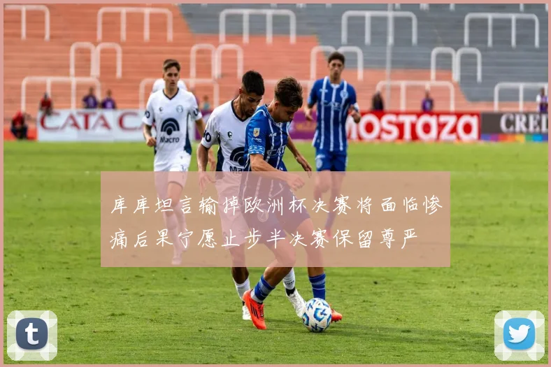 库库坦言输掉欧洲杯决赛将面临惨痛后果宁愿止步半决赛保留尊严