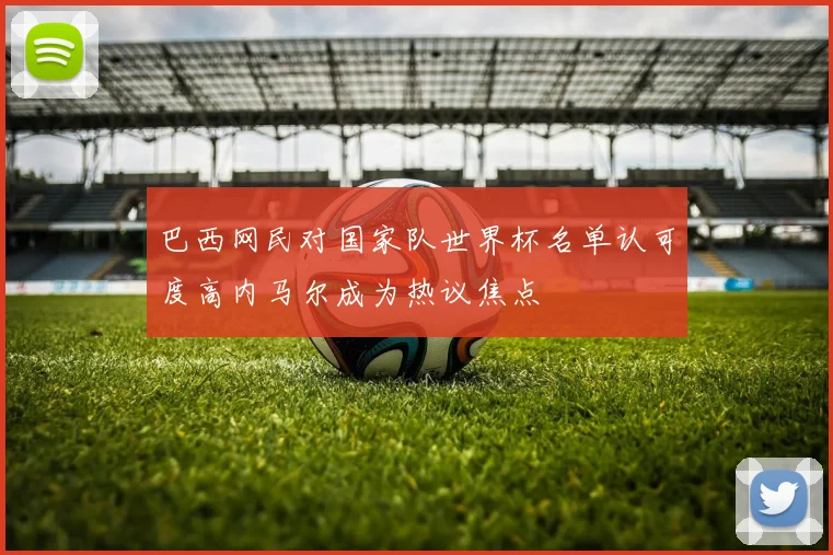 巴西网民对国家队世界杯名单认可度高内马尔成为热议焦点