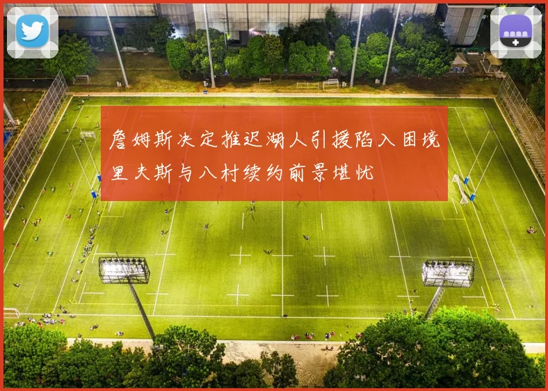 詹姆斯决定推迟湖人引援陷入困境里夫斯与八村续约前景堪忧