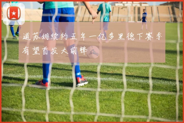 道苏姆续约五年一亿多里德下赛季有望首发大前锋