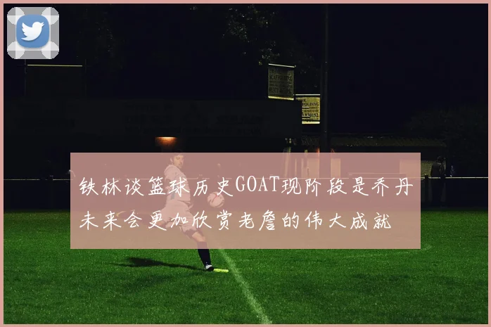 铁林谈篮球历史GOAT现阶段是乔丹未来会更加欣赏老詹的伟大成就